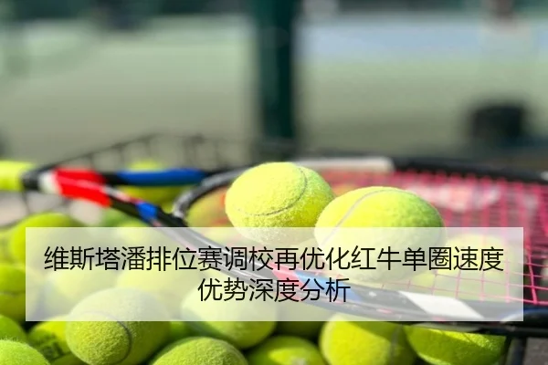 维斯塔潘排位赛调校再优化红牛单圈速度优势深度分析